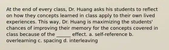 At the end of every class, Dr. Huang asks his students to reflect on how they concepts learned in class apply to their own lived experiences. This way, Dr. Huang is maximizing the students' chances of improving their memory for the concepts covered in class because of the ______ effect. a. self-reference b. overlearning c. spacing d. interleaving