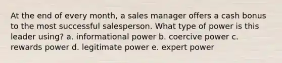 At the end of every month, a sales manager offers a cash bonus to the most successful salesperson. What type of power is this leader using? a. informational power b. coercive power c. rewards power d. legitimate power e. expert power