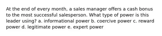 At the end of every month, a sales manager offers a cash bonus to the most successful salesperson. What type of power is this leader using? a. informational power b. coercive power c. reward power d. legitimate power e. expert power