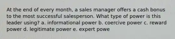 At the end of every month, a sales manager offers a cash bonus to the most successful salesperson. What type of power is this leader using? a. informational power b. coercive power c. reward power d. legitimate power e. expert powe