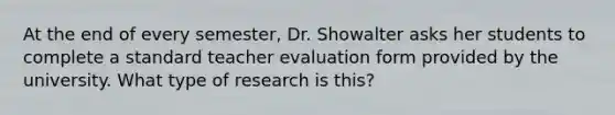 At the end of every semester, Dr. Showalter asks her students to complete a standard teacher evaluation form provided by the university. What type of research is this?