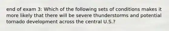 end of exam 3: Which of the following sets of conditions makes it more likely that there will be severe thunderstorms and potential tornado development across the central U.S.?