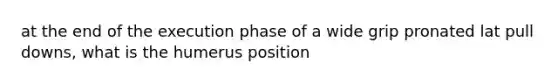 at the end of the execution phase of a wide grip pronated lat pull downs, what is the humerus position