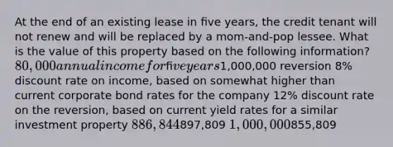 At the end of an existing lease in ﬁve years, the credit tenant will not renew and will be replaced by a mom-and-pop lessee. What is the value of this property based on the following information? 80,000 annual income for ﬁve years1,000,000 reversion 8% discount rate on income, based on somewhat higher than current corporate bond rates for the company 12% discount rate on the reversion, based on current yield rates for a similar investment property 886,844897,809 1,000,000855,809