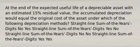 At the end of the expected useful life of a depreciable asset with an estimated 15% residual value, the accumulated depreciation would equal the original cost of the asset under which of the following depreciation methods? Straight-line Sum-of-the-Years'-Digits No Yes Straight-line Sum-of-the-Years'-Digits Yes No Straight-line Sum-of-the-Years'-Digits No No Straight-line Sum-of-the-Years'-Digits Yes Yes