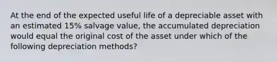 At the end of the expected useful life of a depreciable asset with an estimated 15% salvage value, the accumulated depreciation would equal the original cost of the asset under which of the following depreciation methods?