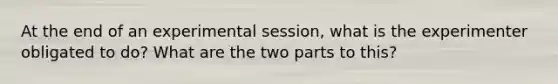 At the end of an experimental session, what is the experimenter obligated to do? What are the two parts to this?