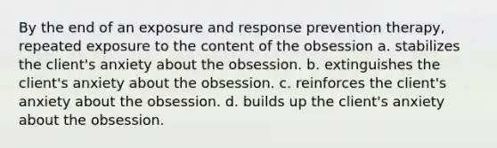 By the end of an exposure and response prevention therapy, repeated exposure to the content of the obsession a. stabilizes the client's anxiety about the obsession. b. extinguishes the client's anxiety about the obsession. c. reinforces the client's anxiety about the obsession. d. builds up the client's anxiety about the obsession.