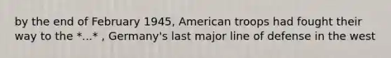 by the end of February 1945, American troops had fought their way to the *...* , Germany's last major line of defense in the west