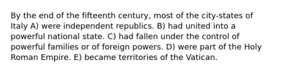 By the end of the fifteenth century, most of the city-states of Italy A) were independent republics. B) had united into a powerful national state. C) had fallen under the control of powerful families or of foreign powers. D) were part of <a href='https://www.questionai.com/knowledge/kSKlm1Sx87-the-holy-roman-empire' class='anchor-knowledge'>the holy roman empire</a>. E) became territories of the Vatican.