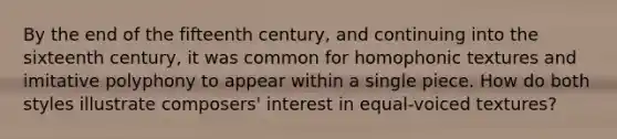 By the end of the fifteenth century, and continuing into the sixteenth century, it was common for homophonic textures and imitative polyphony to appear within a single piece. How do both styles illustrate composers' interest in equal-voiced textures?