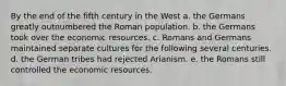 By the end of the fifth century in the West a. the Germans greatly outnumbered the Roman population. b. the Germans took over the economic resources. c. Romans and Germans maintained separate cultures for the following several centuries. d. the German tribes had rejected Arianism. e. the Romans still controlled the economic resources.