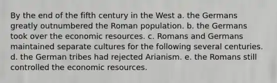 By the end of the fifth century in the West a. the Germans greatly outnumbered the Roman population. b. the Germans took over the economic resources. c. Romans and Germans maintained separate cultures for the following several centuries. d. the German tribes had rejected Arianism. e. the Romans still controlled the economic resources.