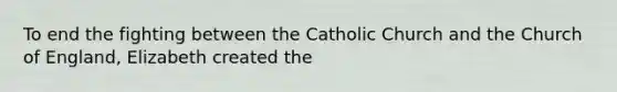 To end the fighting between the Catholic Church and the Church of England, Elizabeth created the