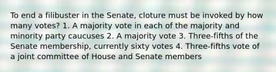 To end a filibuster in the Senate, cloture must be invoked by how many votes? 1. A majority vote in each of the majority and minority party caucuses 2. A majority vote 3. Three-fifths of the Senate membership, currently sixty votes 4. Three-fifths vote of a joint committee of House and Senate members