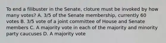 To end a filibuster in the Senate, cloture must be invoked by how many votes? A. 3/5 of the Senate membership, currently 60 votes B. 3/5 vote of a joint committee of House and Senate members C. A majority vote in each of the majority and minority party caucuses D. A majority vote