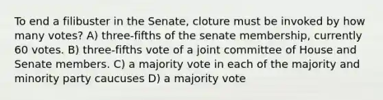 To end a filibuster in the Senate, cloture must be invoked by how many votes? A) three-fifths of the senate membership, currently 60 votes. B) three-fifths vote of a joint committee of House and Senate members. C) a majority vote in each of the majority and minority party caucuses D) a majority vote