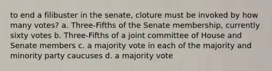 to end a filibuster in the senate, cloture must be invoked by how many votes? a. Three-Fifths of the Senate membership, currently sixty votes b. Three-Fifths of a joint committee of House and Senate members c. a majority vote in each of the majority and minority party caucuses d. a majority vote