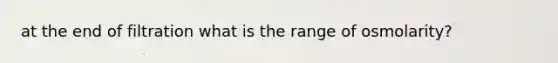 at the end of filtration what is the range of osmolarity?
