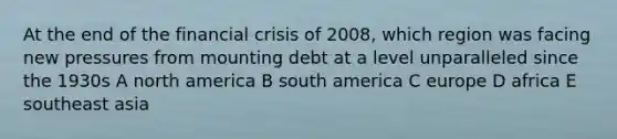 At the end of the financial crisis of 2008, which region was facing new pressures from mounting debt at a level unparalleled since the 1930s A north america B south america C europe D africa E southeast asia