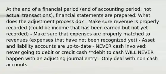 At the end of a financial period (end of accounting period; not actual transactions), financial statements are prepared. What does the adjustment process do? - Make sure revenue is properly recorded (could be income that has been earned but not yet recorded) - Make sure that expenses are properly matched to revenues (expenses that have not been recognized yet) - Asset and liability accounts are up-to-date - NEVER cash involved; never going to debit or credit cash **debit to cash WILL NEVER happen with an adjusting journal entry - Only deal with non cash accounts