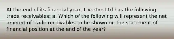 At the end of its financial year, Liverton Ltd has the following trade receivables: a, Which of the following will represent the net amount of trade receivables to be shown on the statement of financial position at the end of the year?