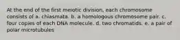 At the end of the first meiotic division, each chromosome consists of a. chiasmata. b. a homologous chromosome pair. c. four copies of each DNA molecule. d. two chromatids. e. a pair of polar microtubules