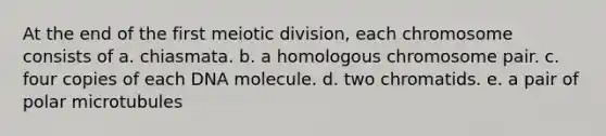 At the end of the first meiotic division, each chromosome consists of a. chiasmata. b. a homologous chromosome pair. c. four copies of each DNA molecule. d. two chromatids. e. a pair of polar microtubules