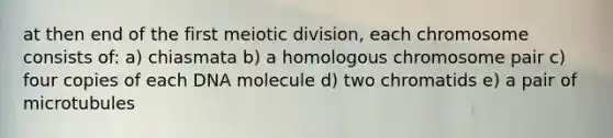 at then end of the first meiotic division, each chromosome consists of: a) chiasmata b) a homologous chromosome pair c) four copies of each DNA molecule d) two chromatids e) a pair of microtubules