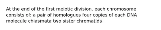 At the end of the first meiotic division, each chromosome consists of: a pair of homologues four copies of each DNA molecule chiasmata two sister chromatids