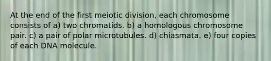 At the end of the first meiotic division, each chromosome consists of a) two chromatids. b) a homologous chromosome pair. c) a pair of polar microtubules. d) chiasmata. e) four copies of each DNA molecule.