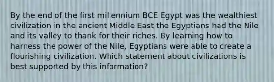 By the end of the first millennium BCE Egypt was the wealthiest civilization in the ancient Middle East the Egyptians had the Nile and its valley to thank for their riches. By learning how to harness the power of the Nile, Egyptians were able to create a flourishing civilization. Which statement about civilizations is best supported by this information?