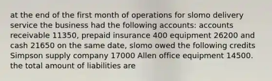 at the end of the first month of operations for slomo delivery service the business had the following accounts: accounts receivable 11350, prepaid insurance 400 equipment 26200 and cash 21650 on the same date, slomo owed the following credits Simpson supply company 17000 Allen office equipment 14500. the total amount of liabilities are