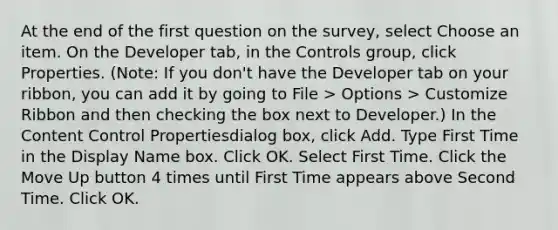 At the end of the first question on the survey, select Choose an item. On the Developer tab, in the Controls group, click Properties. (Note: If you don't have the Developer tab on your ribbon, you can add it by going to File > Options > Customize Ribbon and then checking the box next to Developer.) In the Content Control Propertiesdialog box, click Add. Type First Time in the Display Name box. Click OK. Select First Time. Click the Move Up button 4 times until First Time appears above Second Time. Click OK.