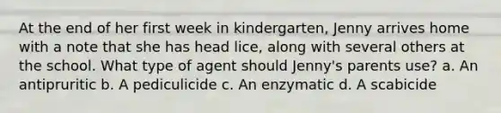 At the end of her first week in kindergarten, Jenny arrives home with a note that she has head lice, along with several others at the school. What type of agent should Jenny's parents use? a. An antipruritic b. A pediculicide c. An enzymatic d. A scabicide