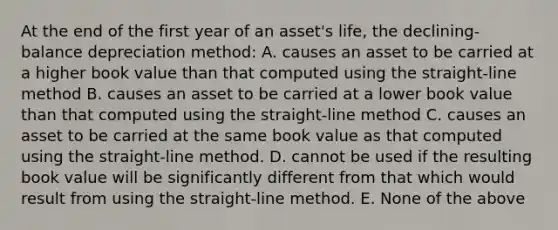 At the end of the first year of an asset's life, the declining-balance depreciation method: A. causes an asset to be carried at a higher book value than that computed using the straight-line method B. causes an asset to be carried at a lower book value than that computed using the straight-line method C. causes an asset to be carried at the same book value as that computed using the straight-line method. D. cannot be used if the resulting book value will be significantly different from that which would result from using the straight-line method. E. None of the above