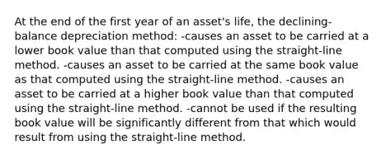 At the end of the first year of an asset's life, the declining-balance depreciation method: -causes an asset to be carried at a lower book value than that computed using the straight-line method. -causes an asset to be carried at the same book value as that computed using the straight-line method. -causes an asset to be carried at a higher book value than that computed using the straight-line method. -cannot be used if the resulting book value will be significantly different from that which would result from using the straight-line method.