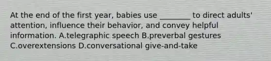 At the end of the first year, babies use ________ to direct adults' attention, influence their behavior, and convey helpful information. A.telegraphic speech B.preverbal gestures C.overextensions D.conversational give-and-take