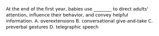 At the end of the first year, babies use ________ to direct adults' attention, influence their behavior, and convey helpful information. A. overextensions B. conversational give-and-take C. preverbal gestures D. telegraphic speech