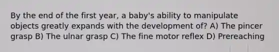 By the end of the first year, a baby's ability to manipulate objects greatly expands with the development of? A) The pincer grasp B) The ulnar grasp C) The fine motor reflex D) Prereaching