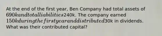 At the end of the first year, Ben Company had total assets of 690k and total liabilities240k. The company earned 150k during the first year and distributed30k in dividends. What was their contributed capital?