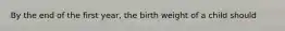 By the end of the first year, the birth weight of a child should