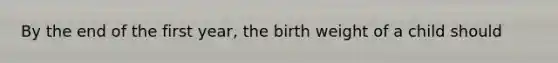 By the end of the first year, the birth weight of a child should