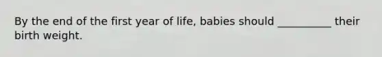 By the end of the first year of life, babies should __________ their birth weight.