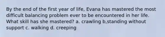 By the end of the first year of life, Evana has mastered the most difficult balancing problem ever to be encountered in her life. What skill has she mastered?​ a. ​crawling b,standing without support c. ​walking d. ​creeping