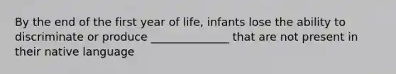 By the end of the first year of life, infants lose the ability to discriminate or produce ______________ that are not present in their native language