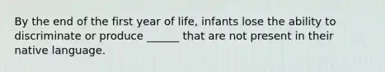 By the end of the first year of life, infants lose the ability to discriminate or produce ______ that are not present in their native language.