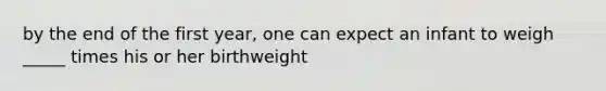 by the end of the first year, one can expect an infant to weigh _____ times his or her birthweight