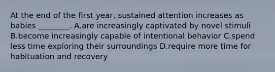 At the end of the first year, sustained attention increases as babies ________. A.are increasingly captivated by novel stimuli B.become increasingly capable of intentional behavior C.spend less time exploring their surroundings D.require more time for habituation and recovery