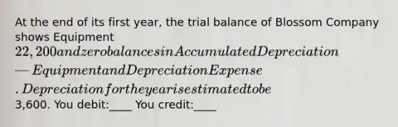 At the end of its first year, the trial balance of Blossom Company shows Equipment 22,200 and zero balances in Accumulated Depreciation—Equipment and Depreciation Expense. Depreciation for the year is estimated to be3,600. You debit:____ You credit:____